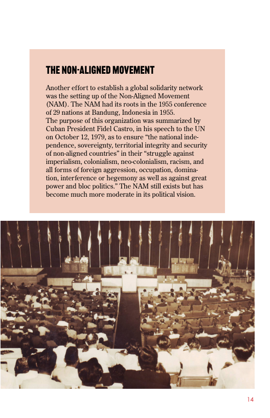 THE NON-ALIGNED MOVEMENT  Another effort to establish a global solidarity network was the setting up of the Non-Aligned Movement (NAM). The NAM had its roots in the 1955 conference of 29 nations at Bandung, Indonesia in 1955.  The purpose of this organization was summarized by Cuban President Fidel Castro, in his speech to the UN on October 12, 1979, as to ensure “the national inde- pendence, sovereignty, territorial integrity and security of non-aligned countries” in their *struggle against imperialism, colonialism, neo-colonialism, racism, and all forms of foreign aggression, occupation, domina- tion, interference or hegemony as well as against great power and bloc politics.” The NAM still exists but has become much more moderate in its political vision.  